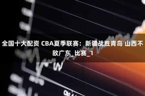 全国十大配资 CBA夏季联赛：新疆战胜青岛 山西不敌广东_比赛_1