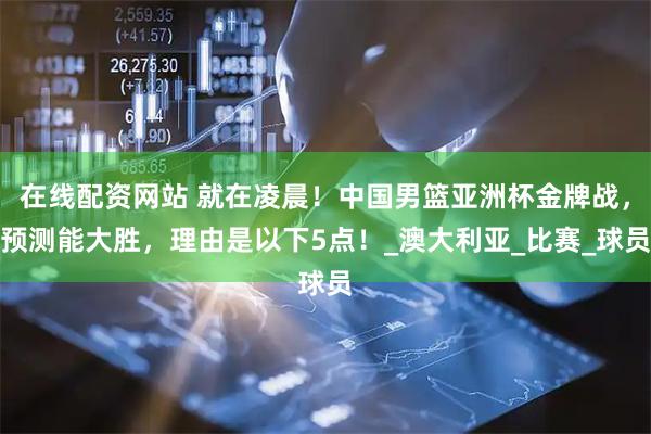 在线配资网站 就在凌晨！中国男篮亚洲杯金牌战，预测能大胜，理由是以下5点！_澳大利亚_比赛_球员