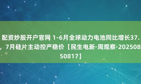 配资炒股开户官网 1-6月全球动力电池同比增长37.3%，7月硅片主动控产稳价【民生电新·周观察·20250817】