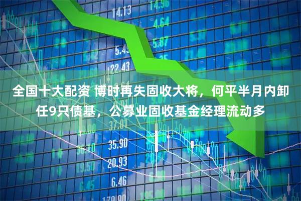 全国十大配资 博时再失固收大将，何平半月内卸任9只债基，公募业固收基金经理流动多