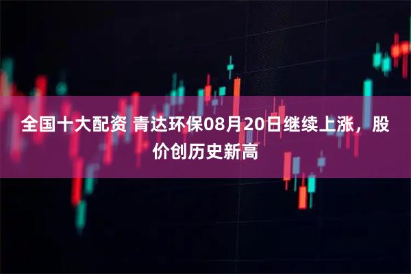 全国十大配资 青达环保08月20日继续上涨，股价创历史新高