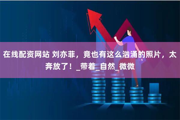在线配资网站 刘亦菲，竟也有这么汹涌的照片，太奔放了！_带着_自然_微微