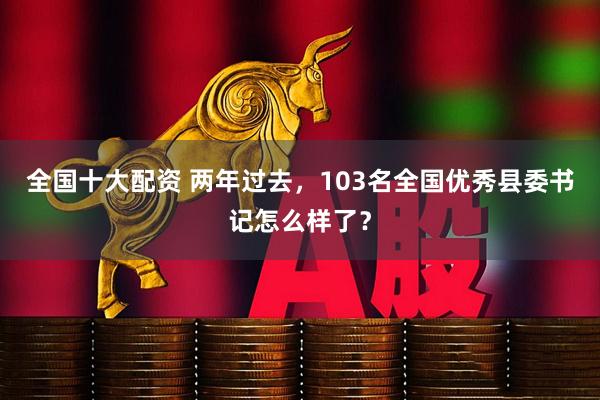 全国十大配资 两年过去，103名全国优秀县委书记怎么样了？