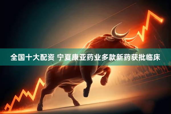 全国十大配资 宁夏康亚药业多款新药获批临床