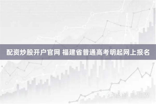 配资炒股开户官网 福建省普通高考明起网上报名