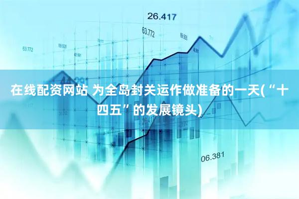 在线配资网站 为全岛封关运作做准备的一天(“十四五”的发展镜头)