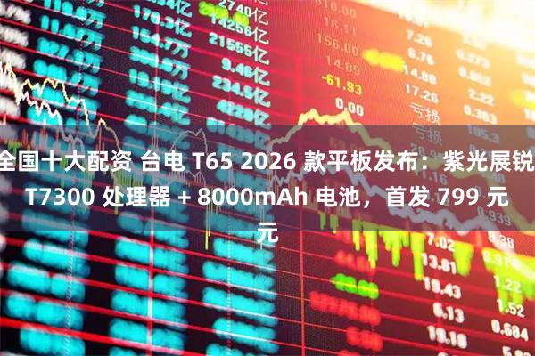 全国十大配资 台电 T65 2026 款平板发布：紫光展锐 T7300 处理器 + 8000mAh 电池，首发 799 元