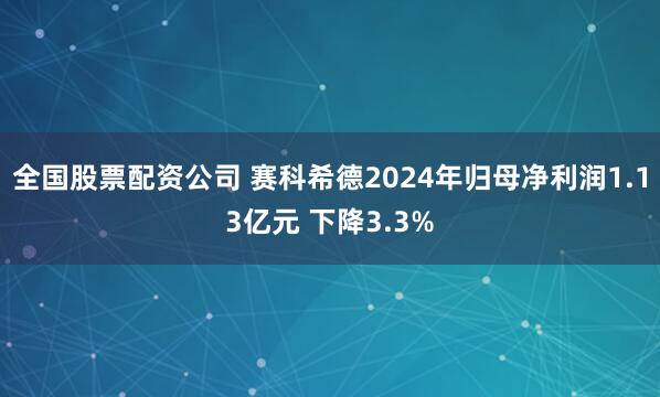 全国股票配资公司 赛科希德2024年归母净利润1.13亿元 下降3.3%