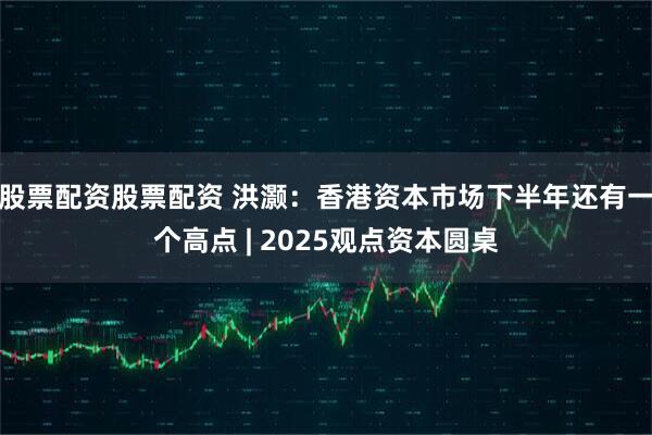 股票配资股票配资 洪灏：香港资本市场下半年还有一个高点 | 2025观点资本圆桌