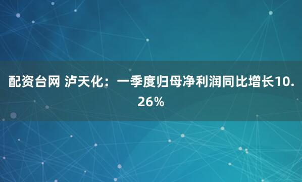 配资台网 泸天化：一季度归母净利润同比增长10.26%