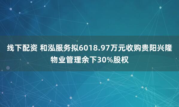 线下配资 和泓服务拟6018.97万元收购贵阳兴隆物业管理余下30%股权