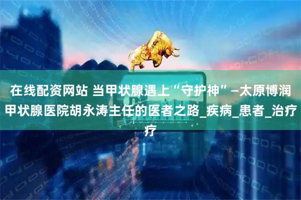 在线配资网站 当甲状腺遇上“守护神”—太原博润甲状腺医院胡永涛主任的医者之路_疾病_患者_治疗