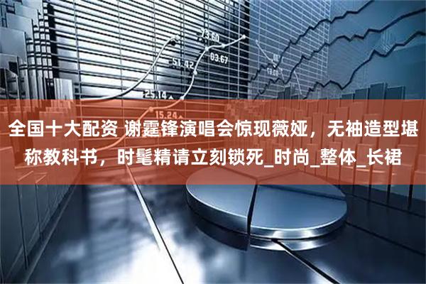 全国十大配资 谢霆锋演唱会惊现薇娅，无袖造型堪称教科书，时髦精请立刻锁死_时尚_整体_长裙