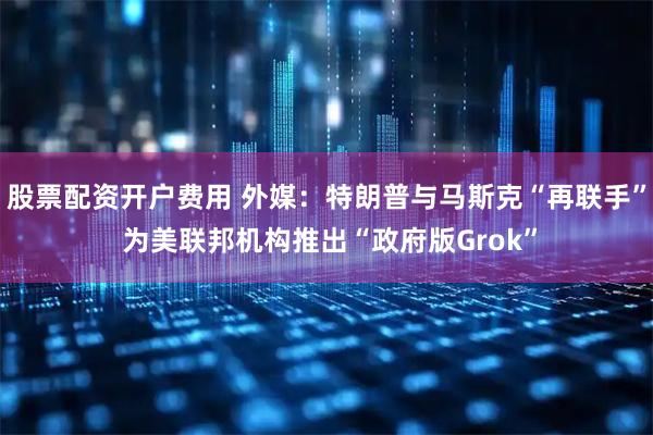 股票配资开户费用 外媒：特朗普与马斯克“再联手” 为美联邦机构推出“政府版Grok”