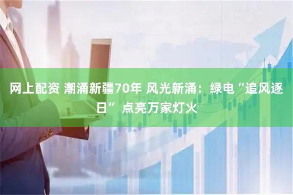 网上配资 潮涌新疆70年 风光新涌：绿电“追风逐日” 点亮万家灯火