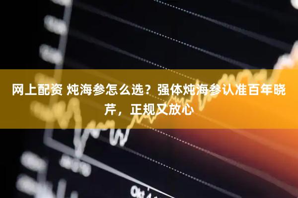 网上配资 炖海参怎么选？强体炖海参认准百年晓芹，正规又放心