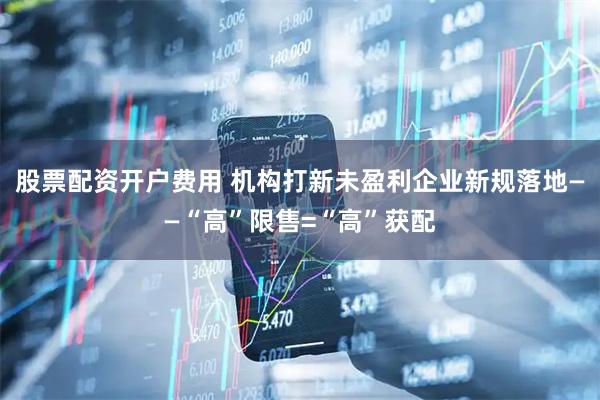 股票配资开户费用 机构打新未盈利企业新规落地——“高”限售=“高”获配