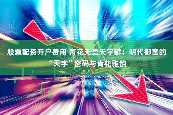 股票配资开户费用 青花无盖天字罐：明代御窑的“天字”密码与青花雅韵