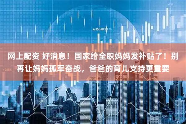 网上配资 好消息！国家给全职妈妈发补贴了！别再让妈妈孤军奋战，爸爸的育儿支持更重要