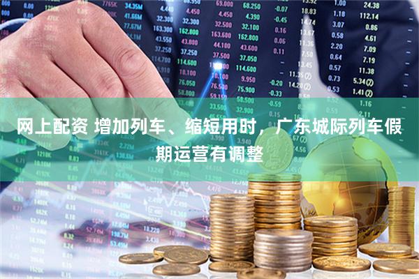 网上配资 增加列车、缩短用时，广东城际列车假期运营有调整