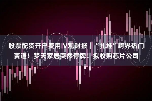 股票配资开户费用 V观财报｜“扎堆”跨界热门赛道！梦天家居突然停牌！拟收购芯片公司