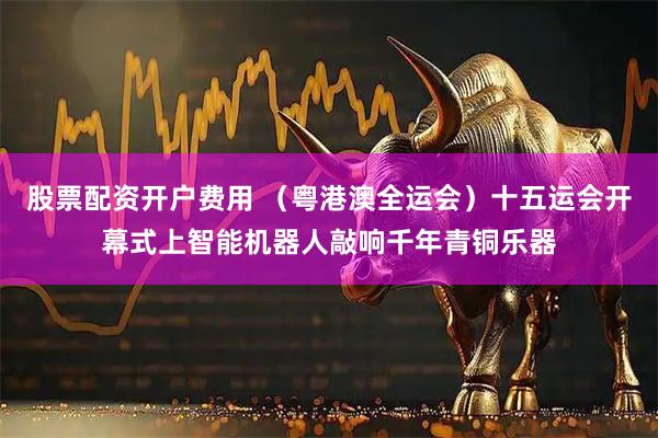 股票配资开户费用 （粤港澳全运会）十五运会开幕式上智能机器人敲响千年青铜乐器