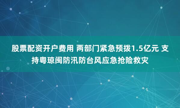 股票配资开户费用 两部门紧急预拨1.5亿元 支持粤琼闽防汛防台风应急抢险救灾