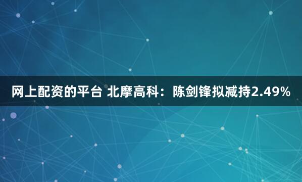 网上配资的平台 北摩高科：陈剑锋拟减持2.49%