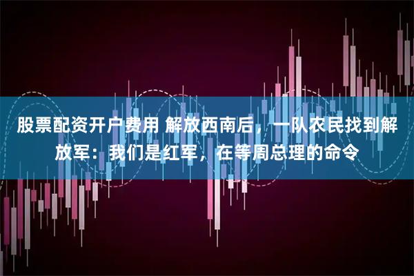 股票配资开户费用 解放西南后，一队农民找到解放军：我们是红军，在等周总理的命令