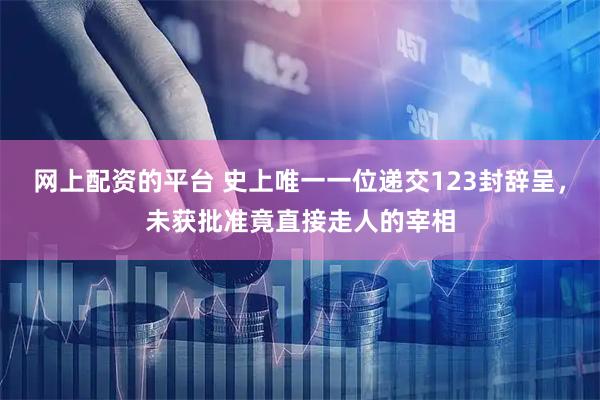 网上配资的平台 史上唯一一位递交123封辞呈，未获批准竟直接走人的宰相