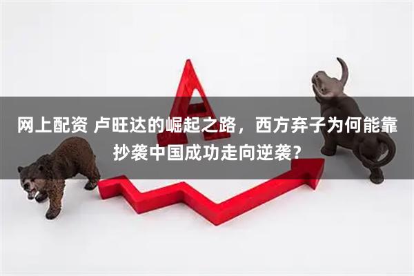 网上配资 卢旺达的崛起之路，西方弃子为何能靠抄袭中国成功走向逆袭？