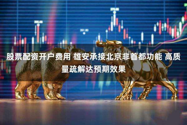股票配资开户费用 雄安承接北京非首都功能 高质量疏解达预期效果