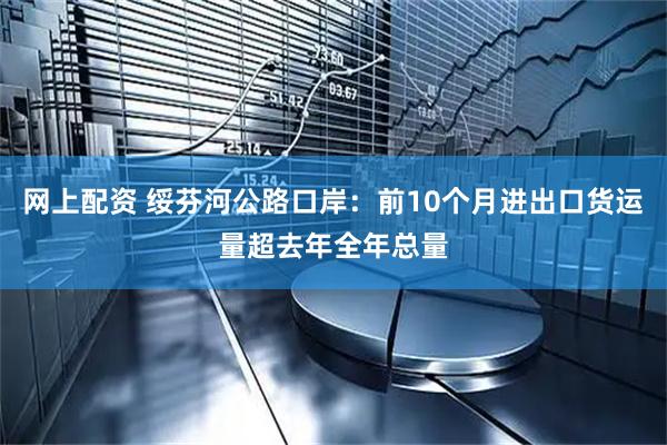 网上配资 绥芬河公路口岸：前10个月进出口货运量超去年全年总量
