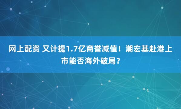 网上配资 又计提1.7亿商誉减值！潮宏基赴港上市能否海外破局？