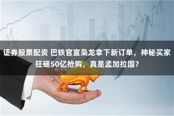 证券股票配资 巴铁官宣枭龙拿下新订单，神秘买家狂砸50亿抢购，真是孟加拉国？