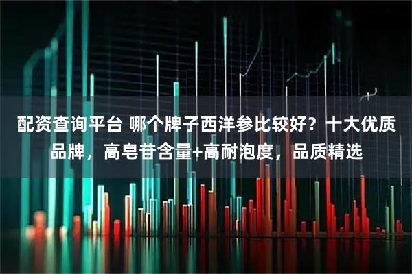 配资查询平台 哪个牌子西洋参比较好？十大优质品牌，高皂苷含量+高耐泡度，品质精选
