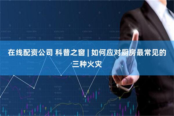 在线配资公司 科普之窗 | 如何应对厨房最常见的三种火灾