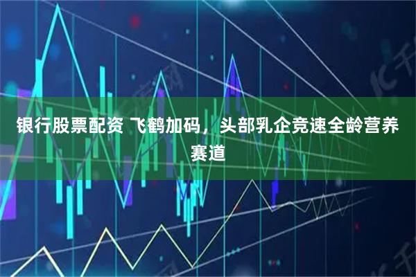 银行股票配资 飞鹤加码，头部乳企竞速全龄营养赛道