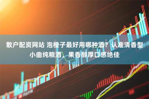 散户配资网站 泡橙子最好用哪种酒？认准清香型小曲纯粮酒，果香醇厚口感绝佳
