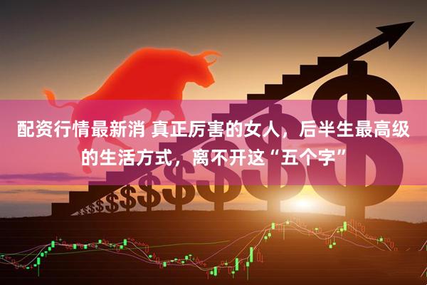 配资行情最新消 真正厉害的女人，后半生最高级的生活方式，离不开这“五个字”