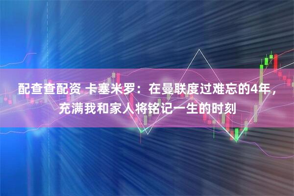 配查查配资 卡塞米罗：在曼联度过难忘的4年，充满我和家人将铭记一生的时刻