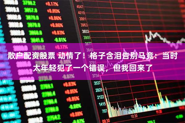 散户配资股票 动情了！格子含泪告别马竞：当时太年轻犯了一个错误，但我回来了