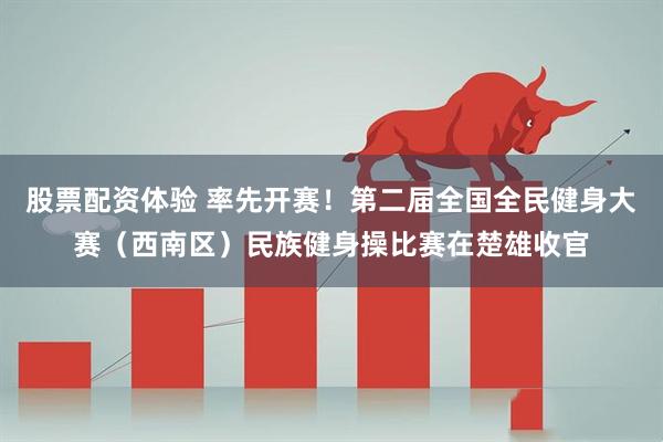 股票配资体验 率先开赛！第二届全国全民健身大赛（西南区）民族健身操比赛在楚雄收官