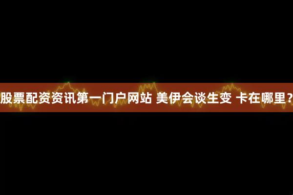 股票配资资讯第一门户网站 美伊会谈生变 卡在哪里？