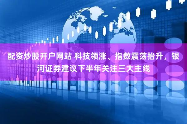 配资炒股开户网站 科技领涨、指数震荡抬升，银河证券建议下半年关注三大主线