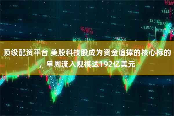 顶级配资平台 美股科技股成为资金追捧的核心标的，单周流入规模达192亿美元