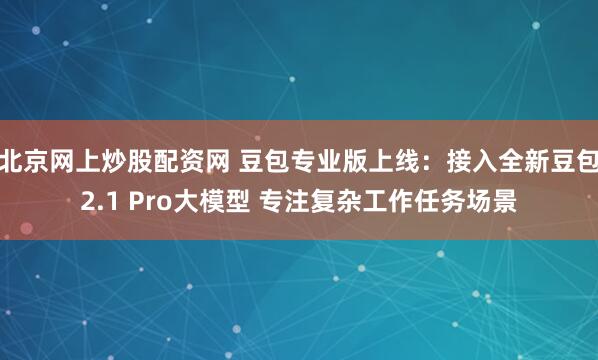 北京网上炒股配资网 豆包专业版上线：接入全新豆包2.1 Pro大模型 专注复杂工作任务场景