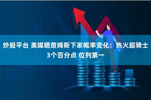 炒股平台 美媒晒詹姆斯下家概率变化：热火超骑士3个百分点 位列第一