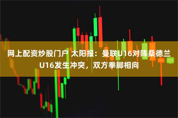 网上配资炒股门户 太阳报：曼联U16对阵桑德兰U16发生冲突，双方拳脚相向