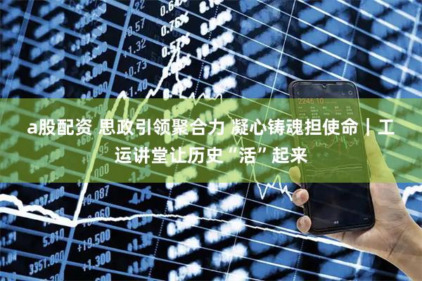 a股配资 思政引领聚合力 凝心铸魂担使命｜工运讲堂让历史“活”起来